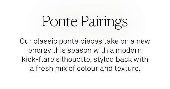 Ponte Pairings. Our classic ponte pieces take on a new energy this season with a modern kick-flare silhouette, styled back with a fresh mix of colour and texture. 