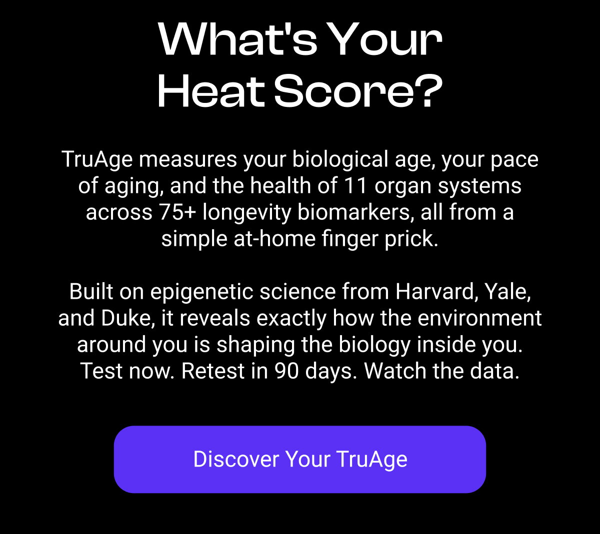 What's Your Heat Score? TruAge measures your biological age, your pace of aging, and the health of 11 organ systems across 75+ longevity biomarkers, all from a simple at-home finger prick. Built on epigenetic science from Harvard, Yale, and Duke, it reveals exactly how the environment around you is shaping the biology inside you. Test now. Retest in 90 days. Watch the data. [DISCOVER YOUR TRUAGE]