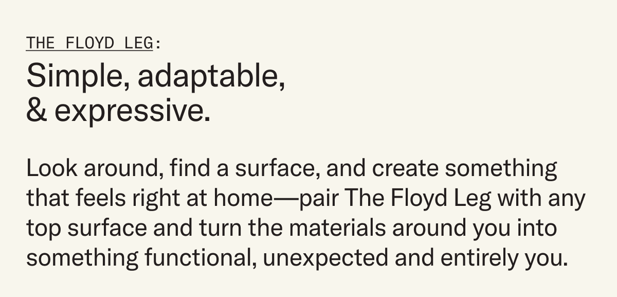 The Floyd Leg is a simple concept that rethinks the table leg with a minimal, adaptable design—and now it’s back in a renewed collection of colorful options.   Create a table that feels personal, thoughtful and designed just for your space. Pair it with any table top surface and turn the materials around you into something functional and unexpected.