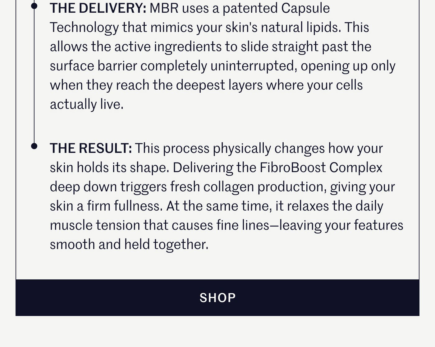 THE DELIVERY: MBR uses a patented Capsule Technology that mimics your skin's natural lipids. This allows the active ingredients to slide straight past the surface barrier completely uninterrupted, opening up only when they reach the deepest layers where your cells actually live.  THE RESULT: This process physically changes how your skin holds its shape. Delivering the FibroBoost Complex deep down triggers fresh collagen production, giving your skin a firm fullness. At the same time, it relaxes the daily muscle tension that causes fine lines—leaving your features smooth and held together.  SHOP