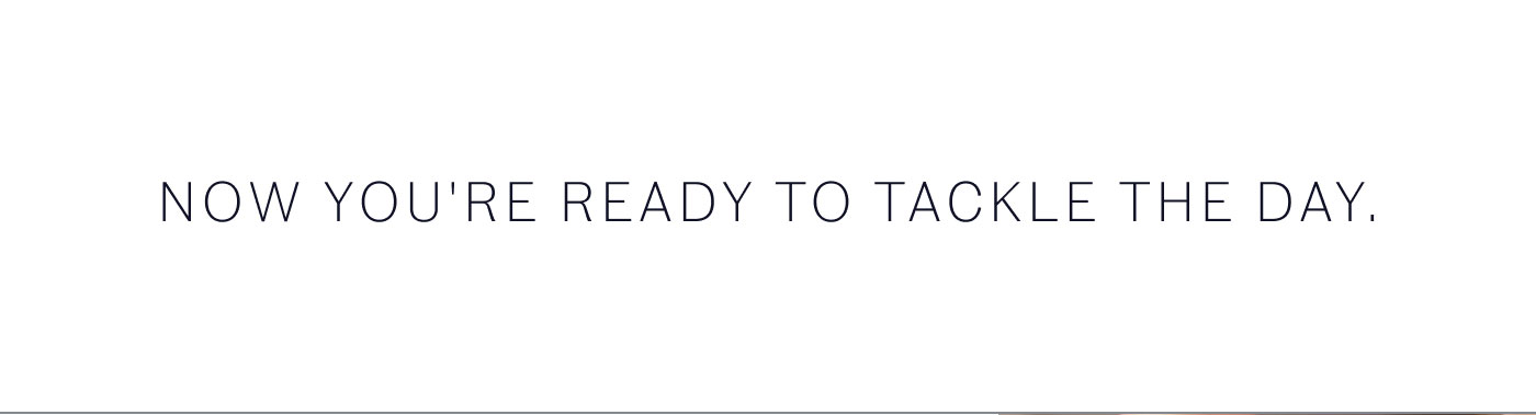 NOW YOU'RE READY TO TACKLE THE DAY.