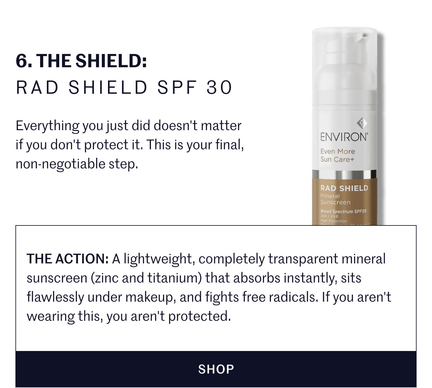 6. THE SHIELD: RAD SHIELD SPF 30  Everything you just did doesn't matter if you don't protect it. This is your final, non-negotiable step.  THE ACTION: A lightweight, completely transparent mineral sunscreen (zinc and titanium) that absorbs instantly, sits flawlessly under makeup, and fights free radicals. If you aren't wearing this, you aren't protected.  SHOP