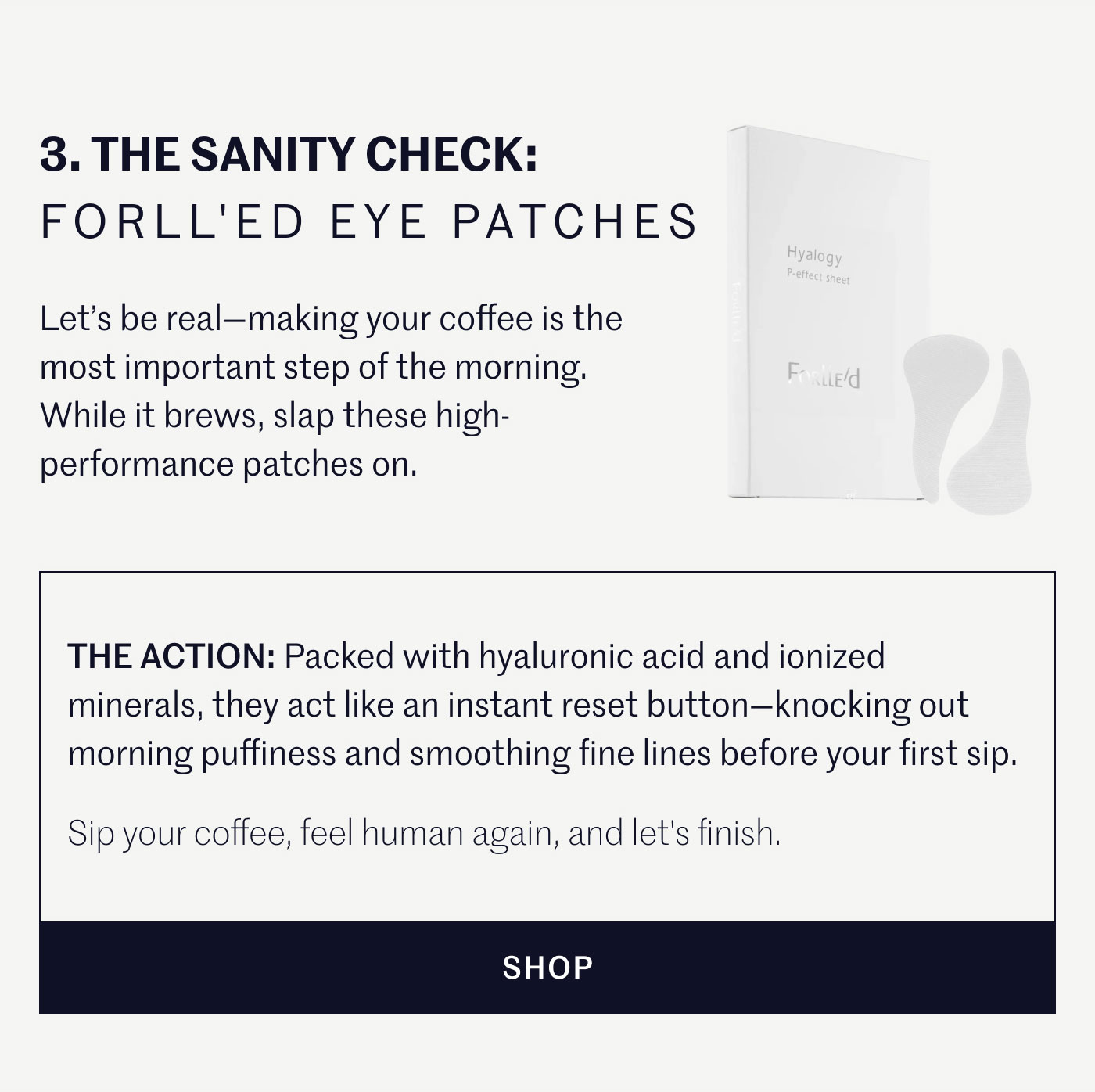 3. THE SANITY CHECK: FORLL'ED EYE PATCHES  Let’s be real—making your coffee is the most important step of the morning. While it brews, slap these high-performance patches on.  THE ACTION: Packed with hyaluronic acid and ionized minerals, they act like an instant reset button—knocking out morning puffiness and smoothing fine lines before your first sip.  Sip your coffee, feel human again, and let's finish.  SHOP