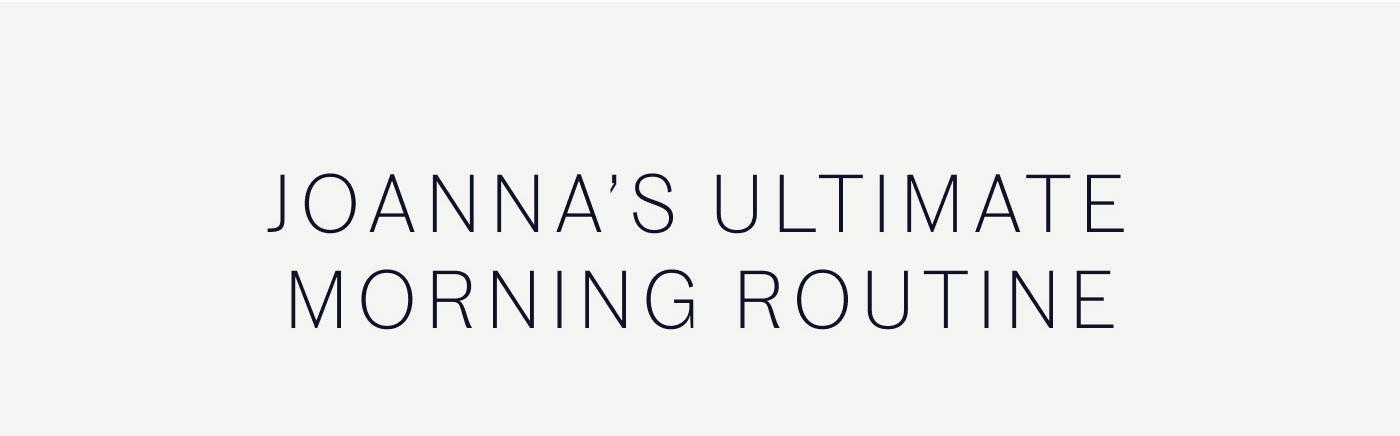 JOANNA’S ULTIMATE MORNING ROUTINE