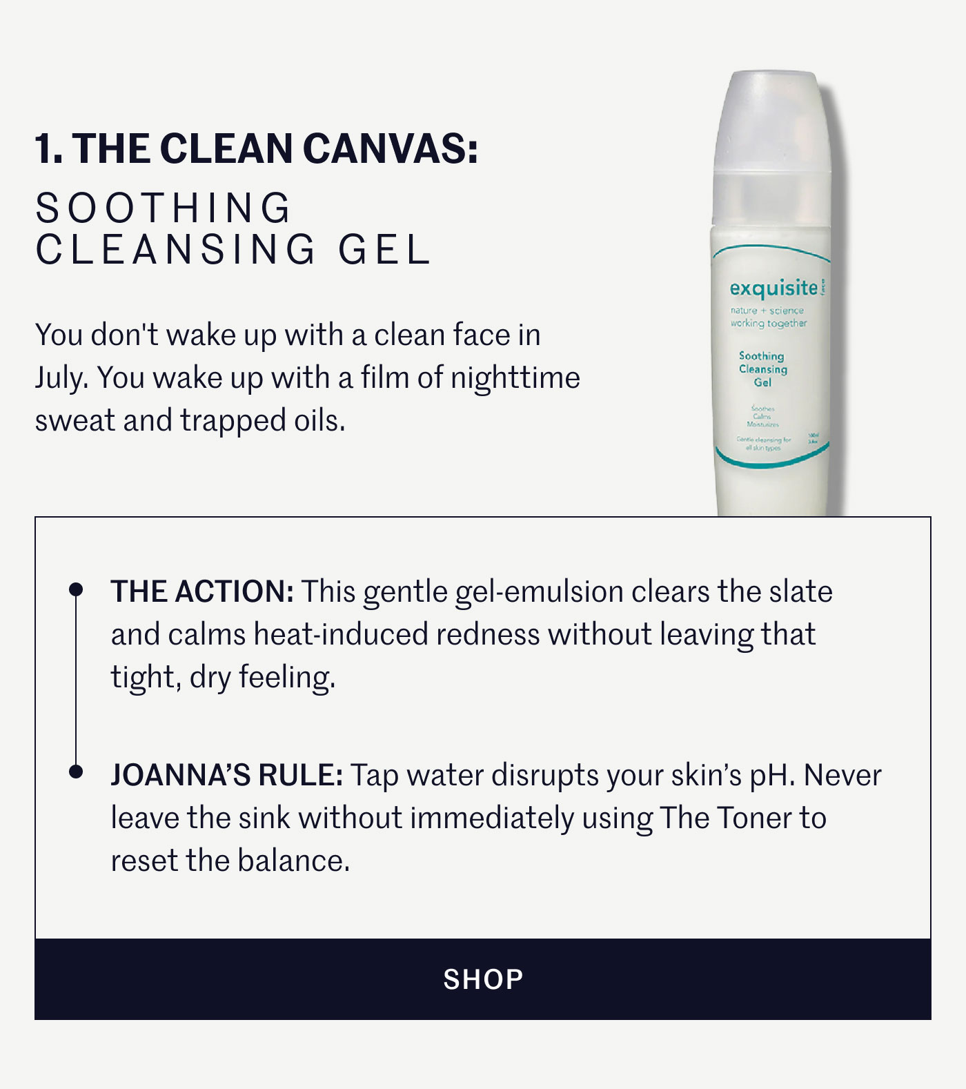1. THE CLEAN CANVAS: SOOTHING CLEANSING GEL  You don't wake up with a clean face in July. You wake up with a film of nighttime sweat and trapped oils.  THE ACTION: This gentle gel-emulsion clears the slate and calms heat-induced redness without leaving that tight, dry feeling.  JOANNA’S RULE: Tap water disrupts your skin’s pH. Never leave the sink without immediately using The Toner to reset the balance.  SHOP