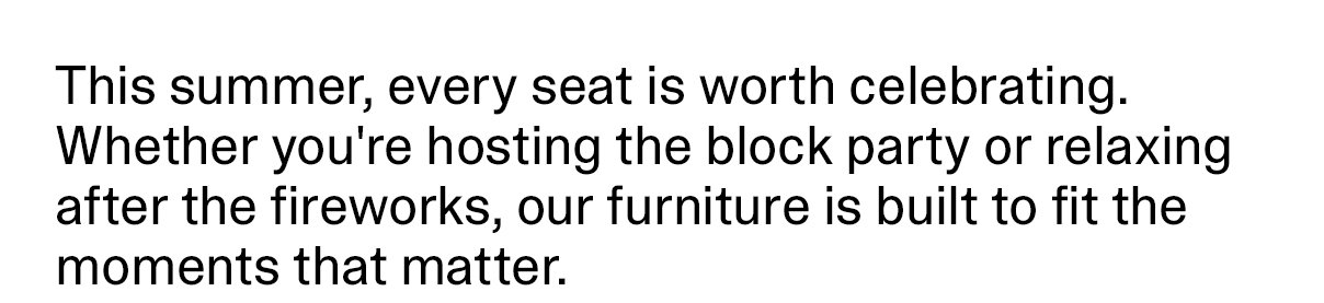 This summer, every seat is worth celebrating. Whether you're hosting the block party or relaxing after the fireworks, our furniture is built to fit the moments that matter.