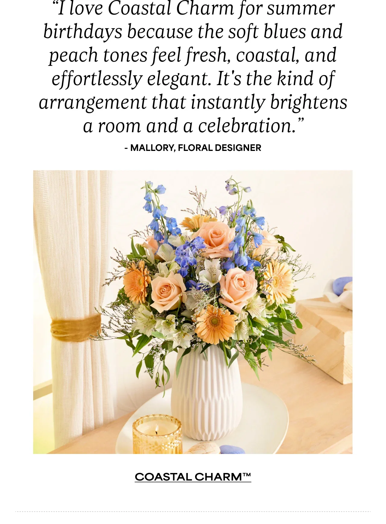 “I love Coastal Charm for summer birthdays because the soft blues and peach tones feel fresh, coastal, and effortlessly elegant. It's the kind of arrangement that instantly brightens a room and a celebration.” - Mallory, Floral Designer