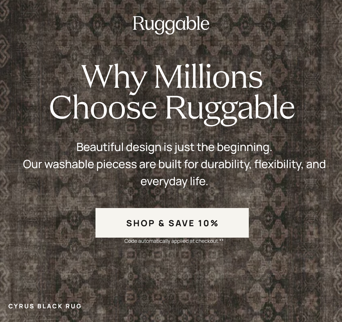 Ruggable  Why Millions Choose Ruggable Beautiful design is just the beginning. Our washable pieces are built for durability, flexibility, and everyday life. [[SHOP & SAVE 10%]] Code automatically applied at checkout.**