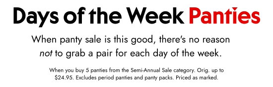 Days of the Week Panties. When panty sale is this good, there is no reason not to grab a pair for each day of the week. When you buy 5 panties from the Semi-Annual Sale category. Orig. up to 24.95 dollars. Excludes period panties and panty packs. Priced as marked.