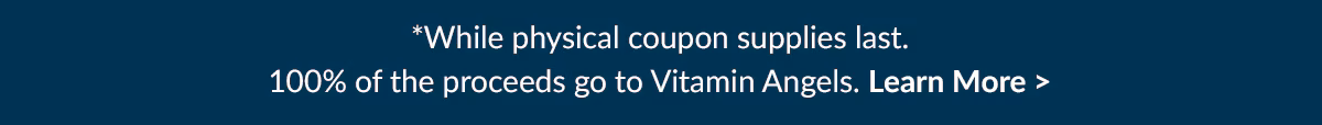 While Physical coupon supplies last. 100% of the proceeds go to Vitamin Angels. Learn More