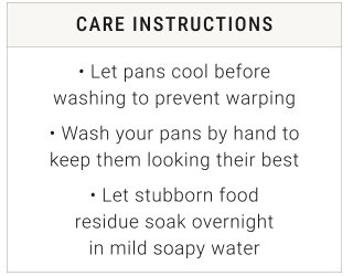 CARE INSTRUCTIONS • Let pans cool before washing to prevent warping • Wash your pans by hand to keep them looking their best • Let stubborn food residue soak overnight in mild soapy water