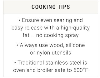 COOKING TIPS • Ensure even searing and easy release with a high-quality fat – no cooking spray • Always use wood, silicone or nylon utensils • Traditional stainless steel is oven and broiler safe to 600°F