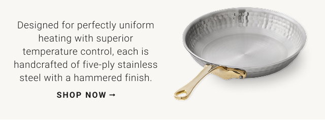 Designed for perfectly uniform heating with superior temperature control, each is handcrafted of five-ply stainless steel with a hammered finish. shop now