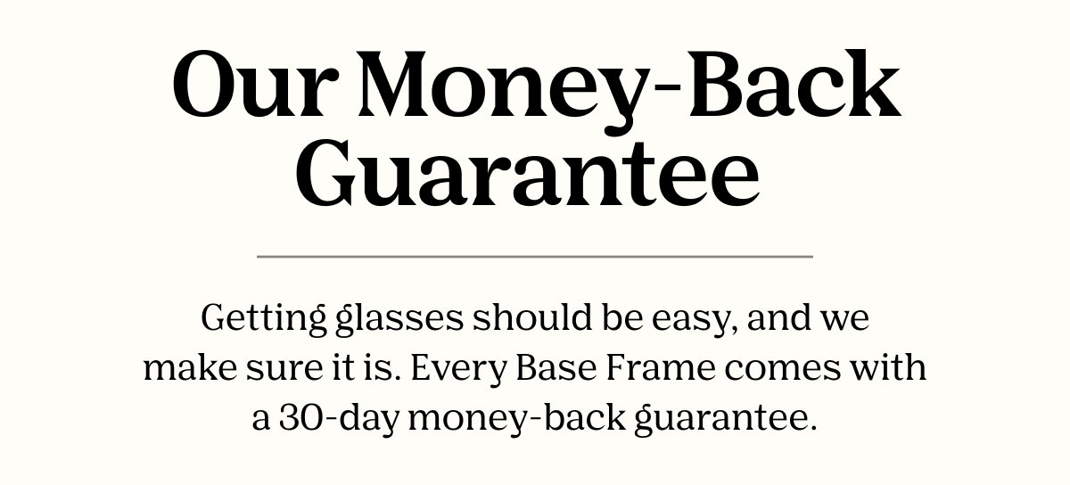 Our Money-Back Guarantee | Getting glasses should be easy, and we make sure it is. Every Base Frame comes with a 30-day money back guarantee. 