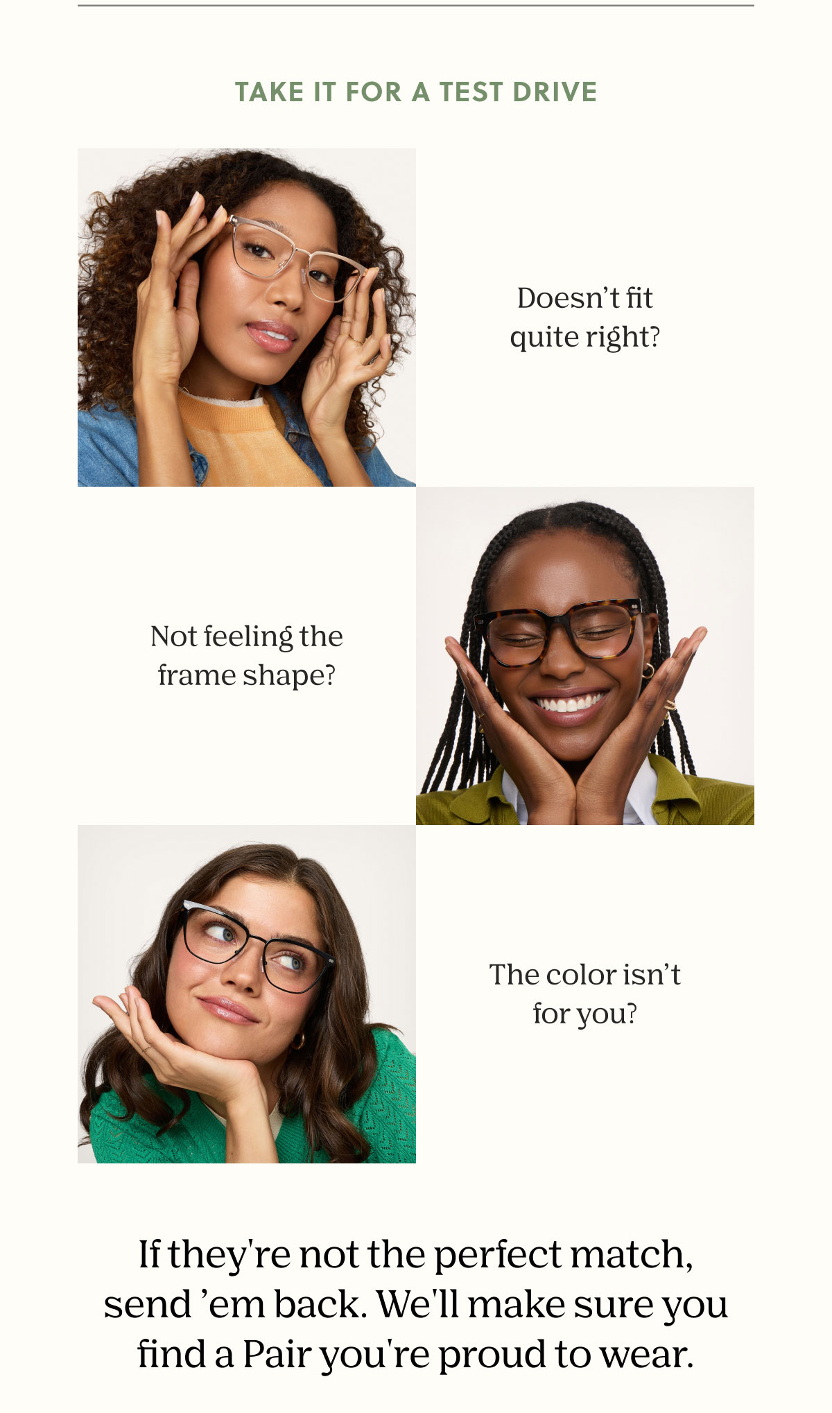 TAKE IT FOR A TEST DRIVE | Doesn't fit quite right? Not feeling the frame shape? The color isn't for you? | If they're not the perfect match, send 'em back. We'll make sure you find a Pair you're proud to wear. 