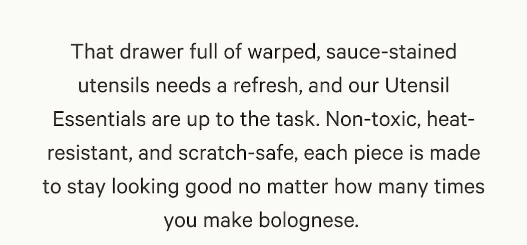 That drawer full of warped, sauce-stained utensils needs a refresh, and our Utensil Essentials are up to the task. Non-toxic, heat-resistant, and scratch-safe, each piece is made to stay looking good no matter how many times you make bolognese. 