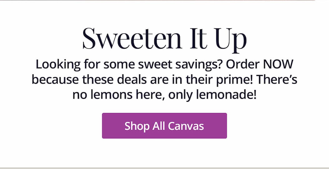 Sweeten It Up: Looking for some sweet savings? Order NOW because these deals are in their prime! There's no lemons here, only lemonade! Shop All Canvas