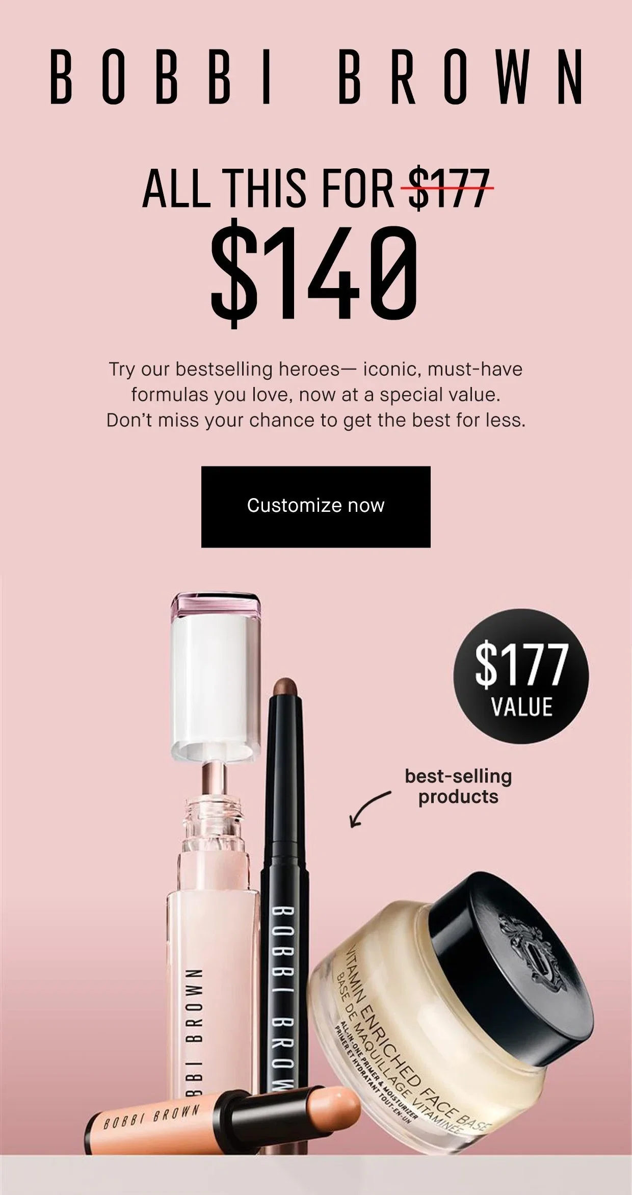 BOBBI BROWN | ALL THIS FOR $177 $140 | Try our bestselling heroes- iconic, must-have formulas you love, now at a special value. | Don't miss your chance to get the best for less. | Customize now | $177 VALUE