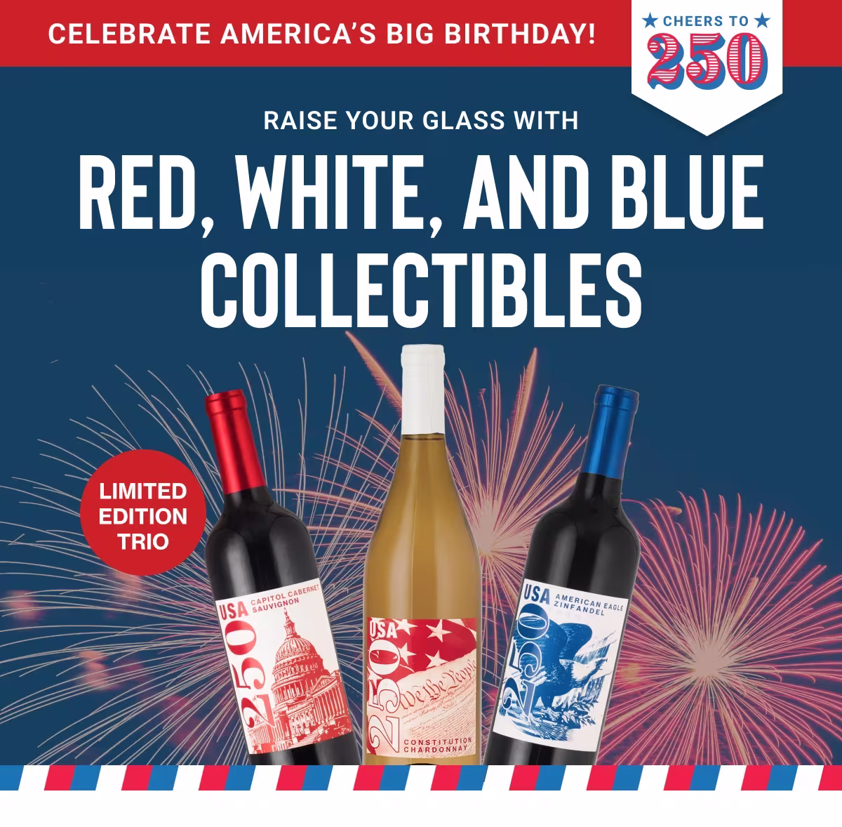 CELEBRATE AMERICA'S BIG BIRTHDAY!
CHEERS TO 250
RAISE YOUR GLASS WITH
RED, WHITE, AND BLUE COLLECTIBLES
LIMITED EDITION TRIO
