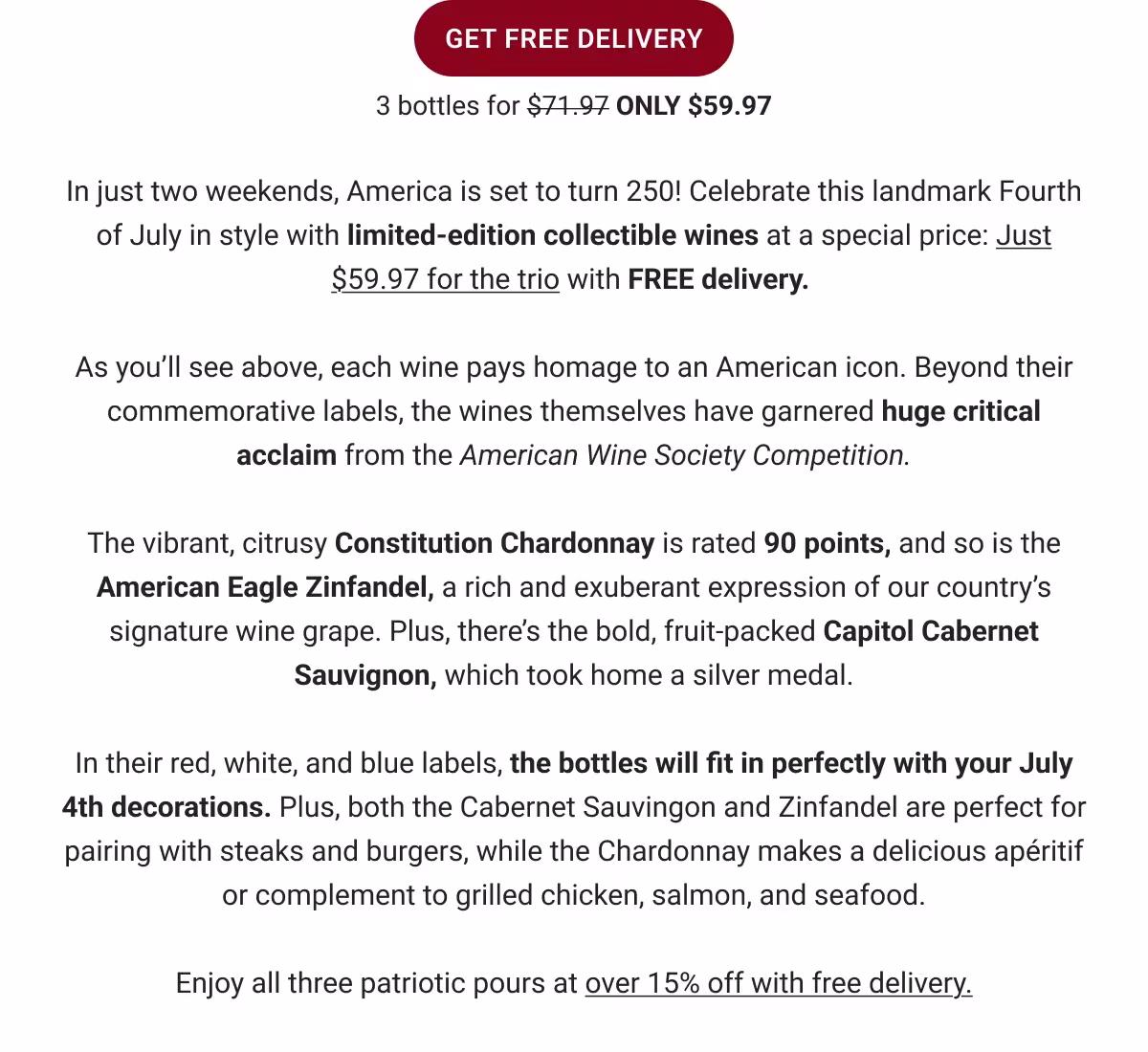 GET FREE DELIVERY
3 bottles for $71.97 ONLY $59.97
In just three weekends, America is set to turn 250! Celebrate this landmark Fourth of July in style with limited-edition collectible wines at a special price:
Just $59.97 for the trio with FREE delivery.
As you'll see above, each wine pays homage to an American icon. Beyond their commemorative labels, the wines themselves have garnered huge critical acclaim from the American Wine Society Competition.
The vibrant, citrusy Constitution Chardonnay is rated 90 points, and so is the American Eagle Zinfandel, a rich and exuberant expression of our country's signature wine grape. Plus, there's the bold, fruit-packed Capitol Cabernet Sauvignon, which took home a silver medal.
In their red, white, and blue labels, the bottles will fit in perfectly with your July 4th decorations. Plus, both the Cabernet Sauvingon and Zinfandel are perfect for pairing with steaks and burgers, while the Chardonnay makes a delicious apéritif or complement to grilled chicken, salmon, and seafood.
Enjoy all three patriotic pours at over 15% off with free delivery.
