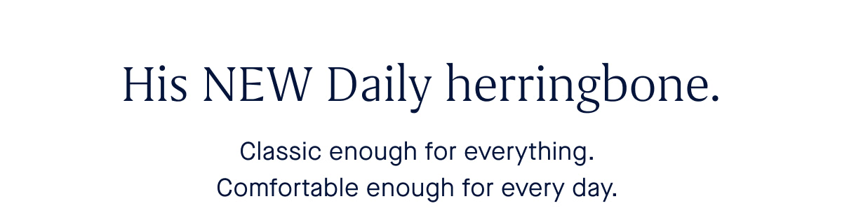 His NEW Daily herringbone. Classic enough for everything. Comfortable enough for every day. 