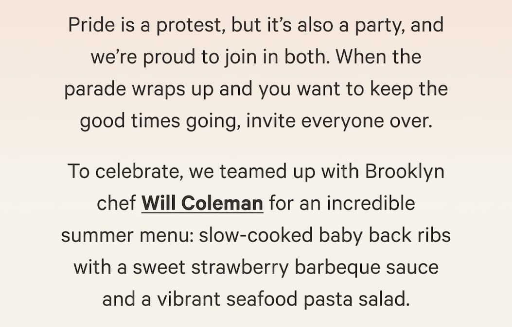 Pride is a protest, but it’s also a party, and we’re proud to join in both. When the parade wraps up and you want to keep the good times going, invite everyone over.