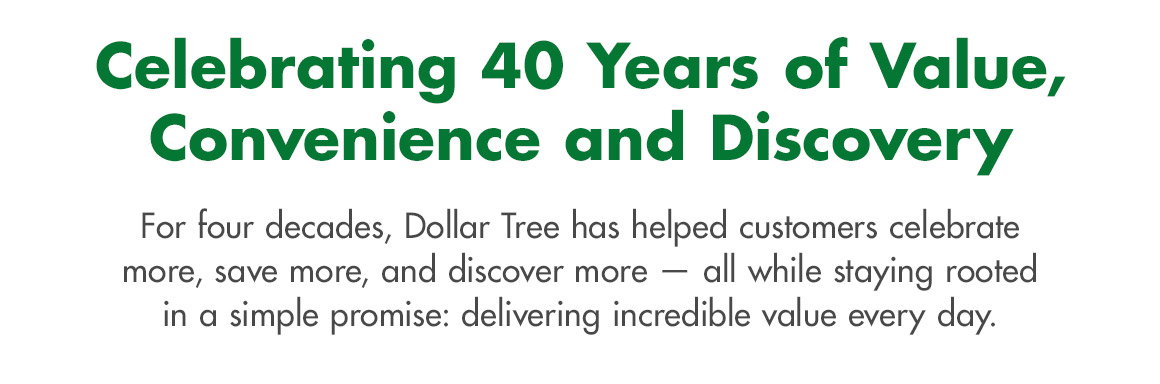 Celebrating 40 Years of Value, Convenience and Discovery. For four decades, Dollar Tree has helped customers celebrate more, save more, and discover more — all while staying rooted in a simple promise: delivering incredible value every day.
