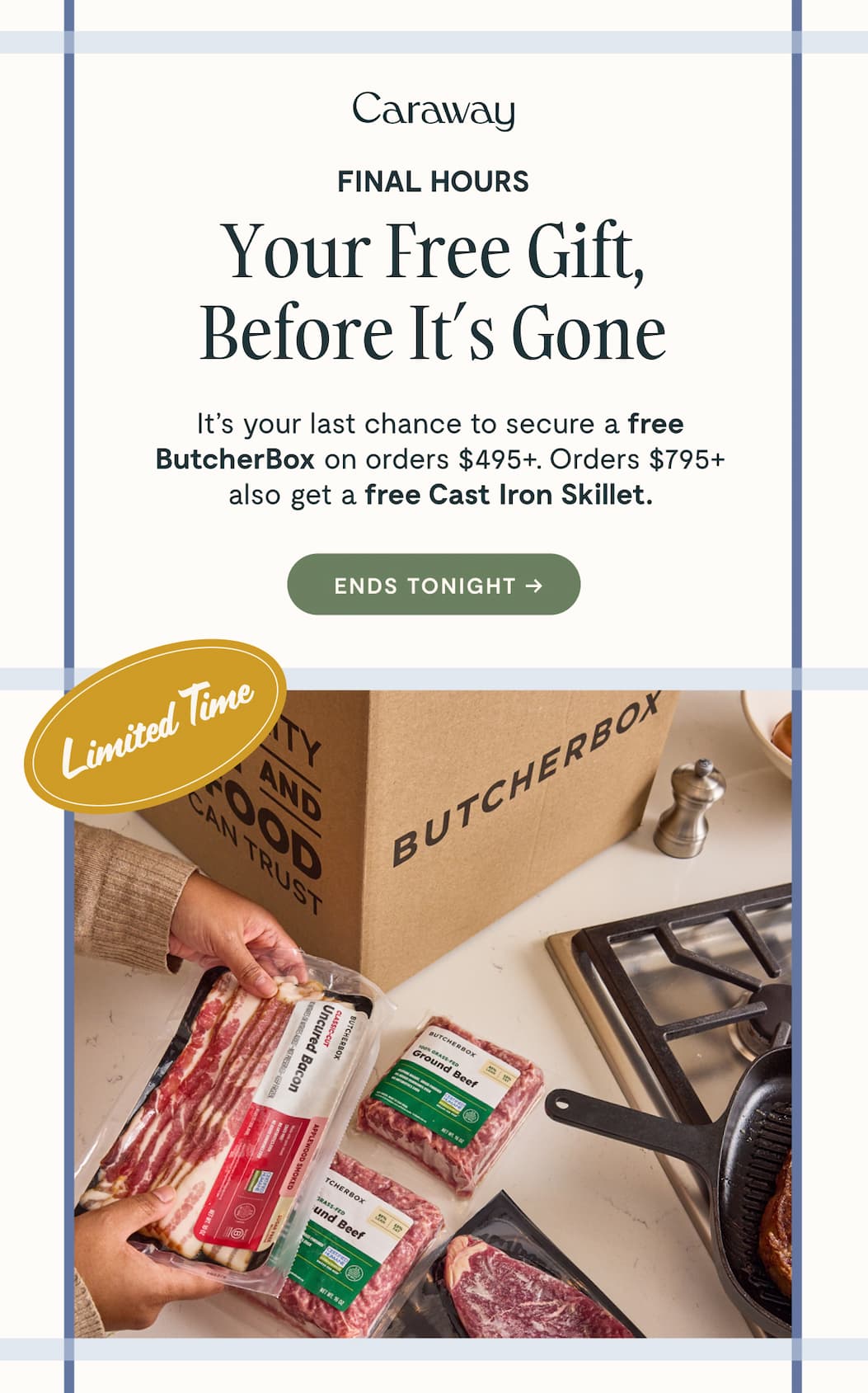 Caraway  FINAL HOURS Your Free Gift, Before It’s Gone It’s your last chance to secure a free ButcherBox on orders $495+. Orders $795+ also get a free Cast Iron Grill Pan.  [[ENDS TONIGHT ➔]]  Limited Time