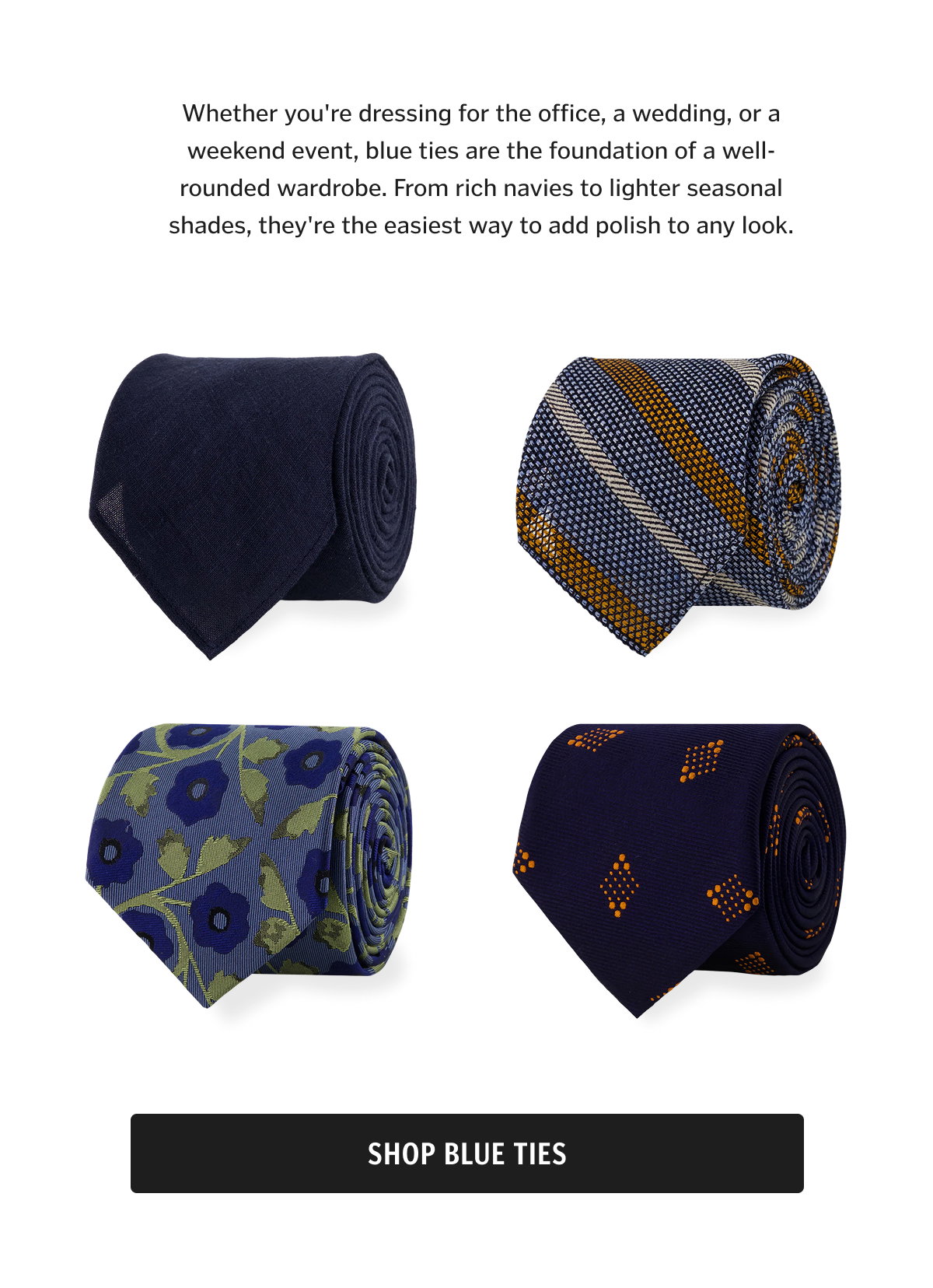 Whether you're dressing for the office, a wedding, or a weekend event, blue ties are the foundation of a well-rounded wardrobe. From rich navies to lighter seasonal shades, they're the easiest way to add polish to any look.