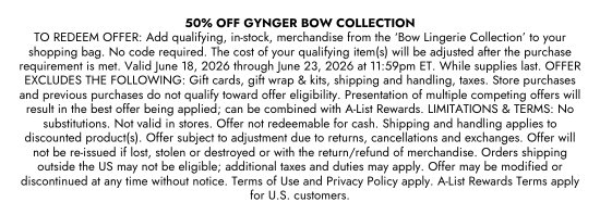 50 percent OFF GYNGER BOW COLLECTION. TO REDEEM OFFER: Add qualifying, in-stock, merchandise from the Bow Lingerie Collection to your shopping bag. No code required. The cost of your qualifying item(s) will be adjusted after the purchase requirement is met. Valid June 18, 2026 through June 23, 2026 at 11:59pm ET. While supplies last. OFFER EXCLUDES THE FOLLOWING: Gift cards, gift wrap and kits, shipping and handling, taxes. Store purchases and previous purchases do not qualify toward offer eligibility. Presentation of multiple competing offers will result in the best offer being applied; can be combined with A-List Rewards. LIMITATIONS and TERMS: No substitutions. Not valid in stores. Offer not redeemable for cash. Shipping and handling applies to discounted product(s). Offer subject to adjustment due to returns, cancellations and exchanges. Offer will not be re-issued if lost, stolen or destroyed or with the return/refund of merchandise. Orders shipping outside the US may not be eligible; additional taxes and duties may apply. Offer may be modified or discontinued at any time without notice. Terms of Use and Privacy Policy apply. A-List Rewards Terms apply for U.S. customers.