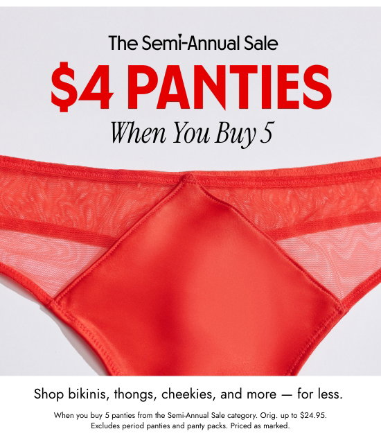 The Semi-Annual Sale. 4 dollars panties When You Buy 5. Shop bikinis, thongs, cheekies, and more - for less.When you buy 5 panties from the Semi-Annual Sale category. Orig. up to 24.95 dollars. Excludes period panties and panty packs. Priced as marked.
