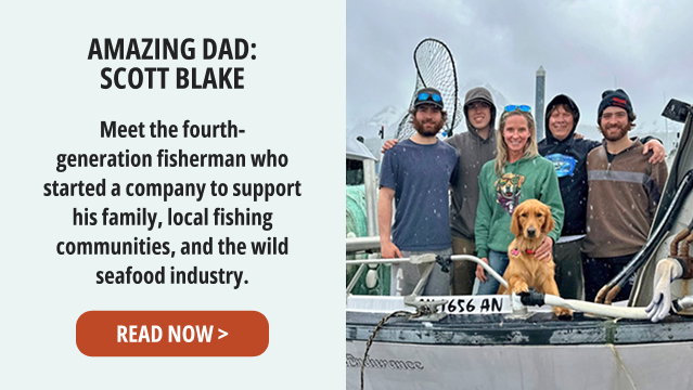 Amazing Dad: Scott Blake - Meet the fourth-generation fisherman who started a company to support his family, local fishing communities, and the wild seafood industry. READ NOW >  