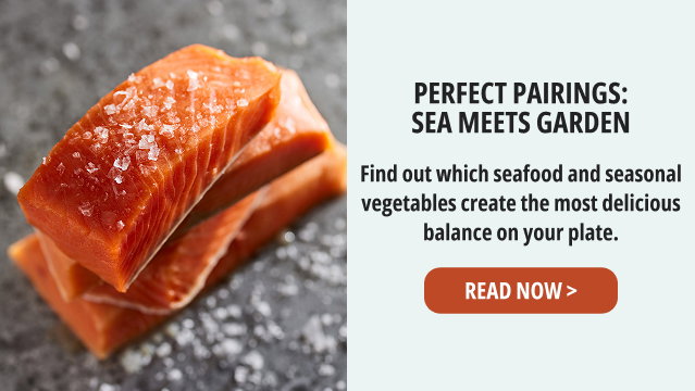 Perfect Pairings: Sea Meets Garden - Find out which seafood and seasonal vegetables create the most delicious balance on your plate. READ NOW >  