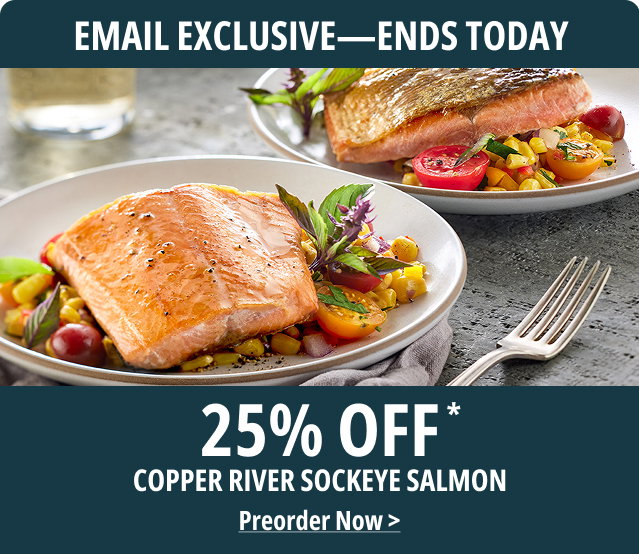 EMAIL EXCLUSIVE - ENDS TODAY - 25% Off Copper River Sockeye Salmon - Preorder Now> 
