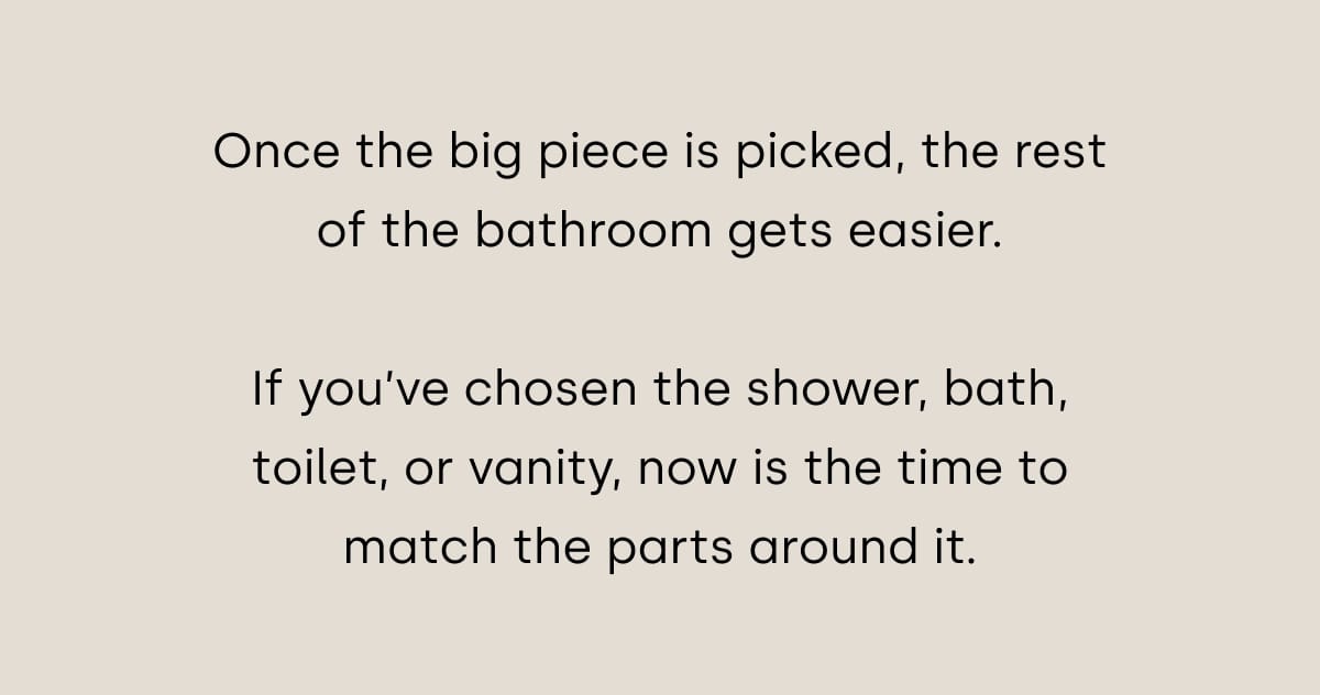 Once the big piece is picked, the rest of the bathroom gets easier.  If you’ve chosen the shower, bath, toilet, or vanity, now is the time to match the parts around it.