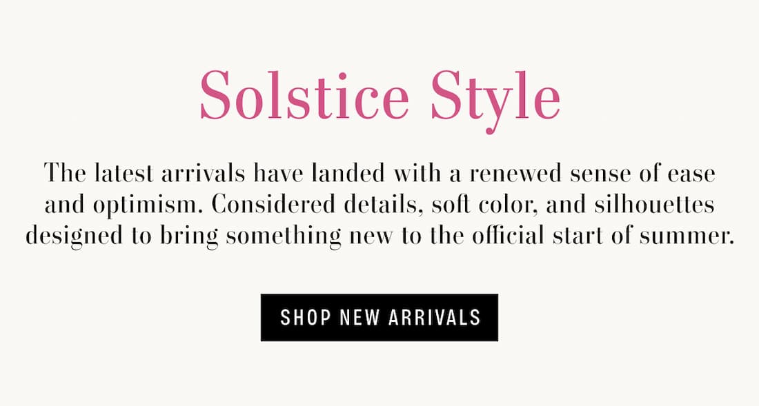 Text Reads: Solstice style. The latest arrivals have landed with a renewed sense of ease and optimism. Considered details, soft color, and silhouettes designed to bring something new to the official start of summer.