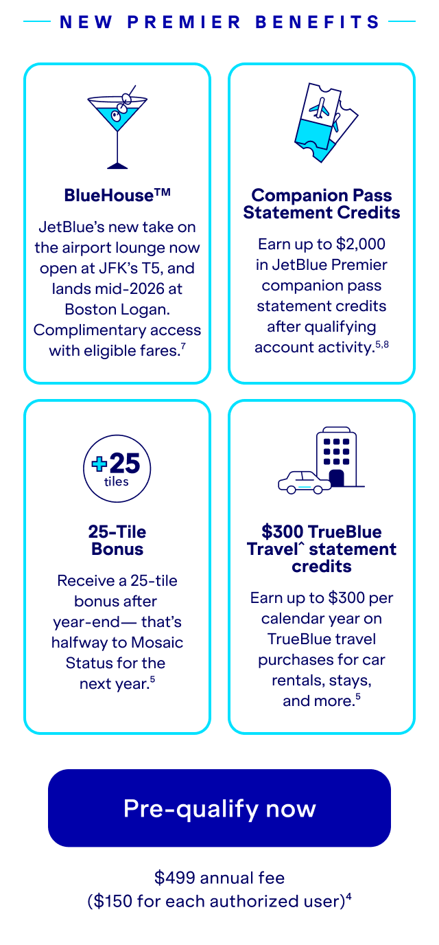New Premier Benefits. BlueHouse™. JetBlue’s new take on the airport lounge now open at JFK’s T5, and landing mid-2026 at Boston Logan. Complimentary access with eligible fares (7). Companion Pass Statement Credits. Earn up to $2,000 in JetBlue Premier companion pass statement credits after qualifying account activity (5,8). 25-Tile Bonus. Receive a 25-tile bonus after year-end — that’s halfway to Mosaic Status for the next year (5). $300 TrueBlue Travel statement credits. Earn up to $300 per calendar year on TrueBlue travel purchases for car rentals, stays, and more (5). Pre-qualify now. $499 annual fee ($150 for each authorized user) (4).