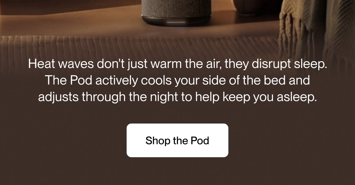 Heat waves don't just warm the air, they disrupt sleep. The Pod actively cools your side of the bed and adjusts through the night to help keep you asleep.