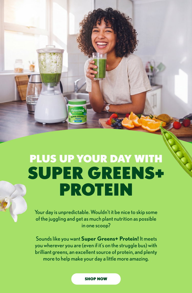 Amazing Grass SUPER GREENS + PROTEIN PLUS UP YOUR DAY WITH SUPER GREENS+ PROTEIN Your day is unpredictable. Wouldn’t it be nice to skip some of the juggling and get as much plant nutrition as possible in one scoop? Sounds like you want Super Greens+ Protein! It meets you wherever you are (even if it’s on the struggle bus) with brilliant greens, an excellent source of protein, and plenty more to help make your day a little more amazing. SHOP NOW