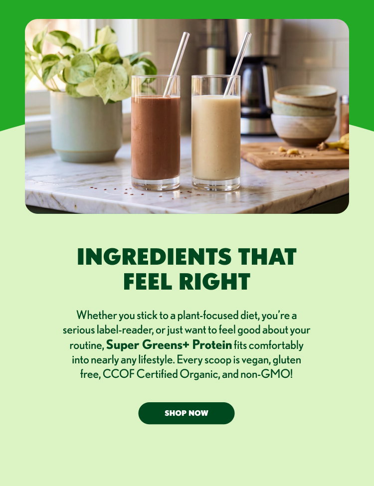 INGREDIENTS THAT FEEL RIGHT Whether you stick to a plant-focused diet, you’re a serious label-reader, or just want to feel good about your routine, Super Greens+ Protein fits comfortably into nearly any lifestyle. Every scoop is vegan, gluten free, CCOF Certified Organic, and non-GMO! SHOP NOW