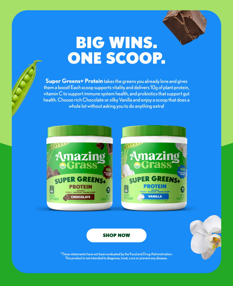 BIG WINS. ONE SCOOP. Super Greens+ Protein takes the greens you already love and gives them a boost! Each scoop supports vitality and delivers 10g of plant protein, vitamin C to support immune system health, and probiotics that support gut health. Choose rich Chocolate or silky Vanilla and enjoy a scoop that does a whole lot without asking you to do anything extra! Amazing Grass SUPER GREENS+ PROTEIN Supports: Vitality • Digestion • Immune System Chocolate 10g Plant-Based Protein Vanilla 10g Plant-Based Protein SHOP NOW These statements have not been evaluated by the Food and Drug Administration. This product is not intended to diagnose, treat, cure or prevent any disease.