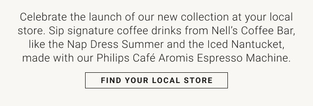 Celebrate the launch of our new collection at your local store. Sip signature coffee drinks from Nell's Coffee Bar, like the Nap Dress Summer and the Iced Nantucket, made with our Philips Café Aromis Espresso Machine. FIND YOUR LOCAL STORE