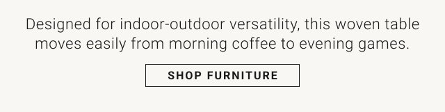 Designed for indoor-outdoor versatility, this woven table moves easily from morning coffee to evening games. SHOP FURNITURE