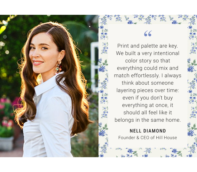 Print and palette are key. We built a very intentional color story so that everything could mix and match effortlessly. I always think about someone layering pieces over time: even if you don't buy everything at once, it should all feel like it belongs in the same home. NELL DIAMOND Founder & CEO of Hill House