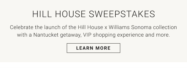 HILL HOUSE SWEEPSTAKES Celebrate the launch of the Hill House x Williams Sonoma collection with a Nantucket getaway, VIP shopping experience and more. LEARN MORE