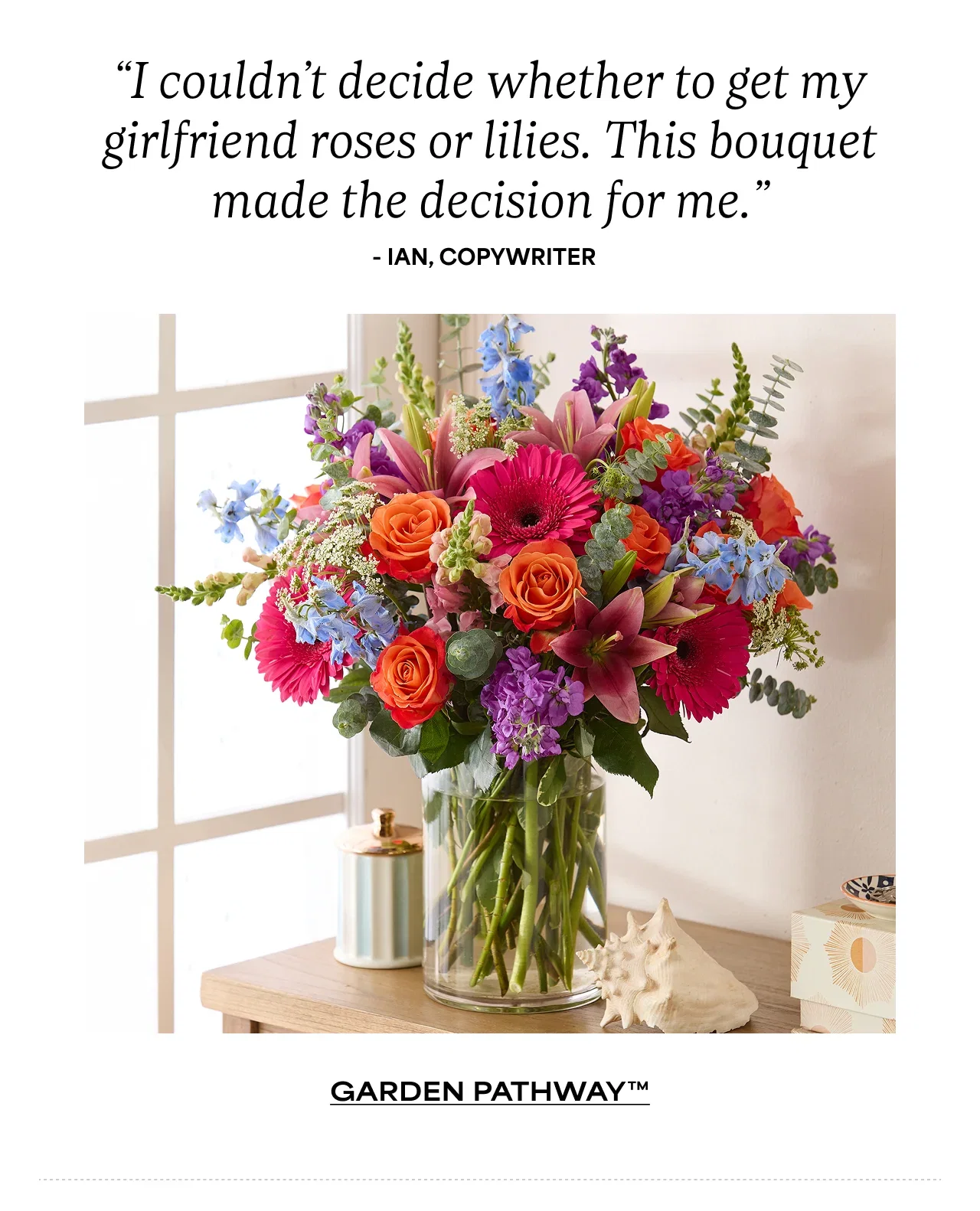 “I couldn’t decide whether to get my girlfriend roses or lilies. This bouquet made the decision for me.” - Ian, Copywriter