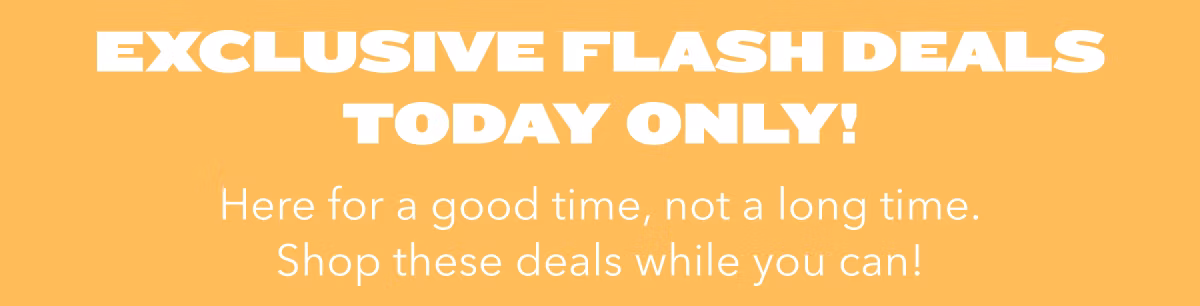 Exclusive Flash Deals Today Only!  Here for a good time, not a long time. Shop these deals while you can!
