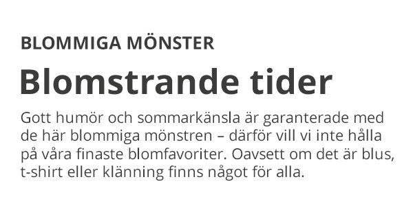 BLOMMIGA MÖNSTER Blomstrande tider Gott humör och sommarkänsla är garanterade med de här blommiga mönstren – därför vill vi inte hålla på våra finaste blomfavoriter. Oavsett om det är blus, t-shirt eller klänning finns något för alla.