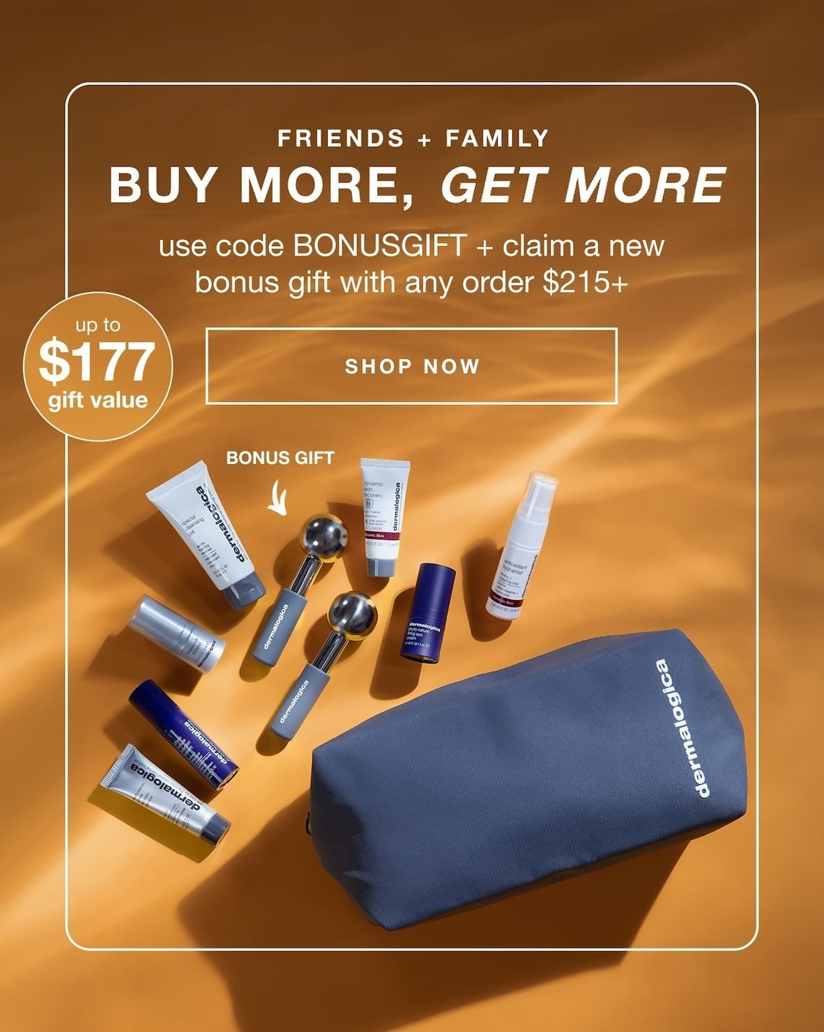 uy more, get more. Use code BONUSGIFT on $215 or more to unlock ice globes plus 6 free gifts worth up to $177.