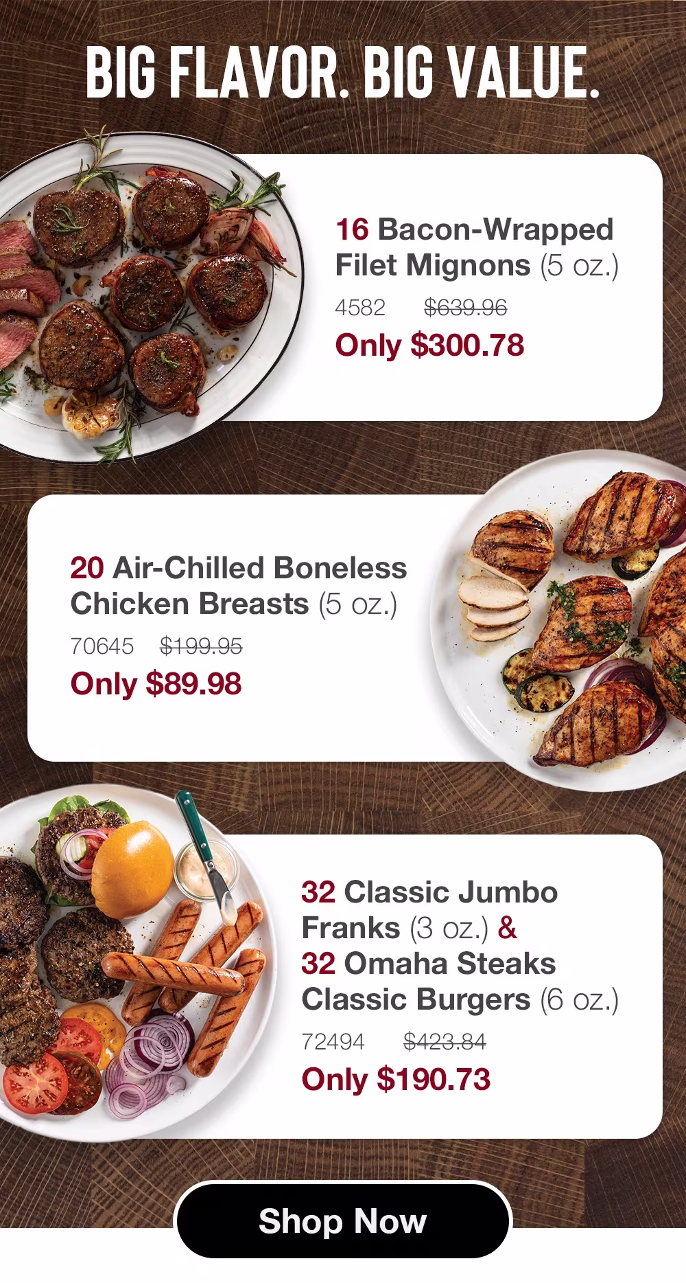 Big Flavor. Big Value.

16 Bacon-Wrapped 
Filet Mignons (5 oz.)_
4582      $639.96_
Only $300.78

20 Air-Chilled Boneless Chicken Breasts (5 oz.)_
70645    $199.95_
Only $89.98

32 Classic Jumbo Franks (3 oz.) & 
32 Omaha Steaks Classic Burgers (6 oz.)_
72494      $423.84_
Only $190.73


SHOP NOW

